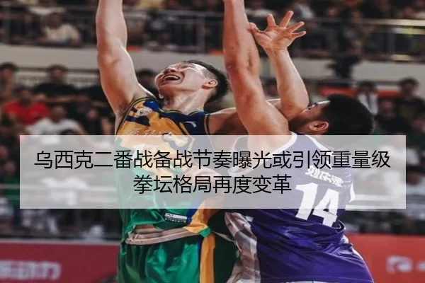 乌西克二番战备战节奏曝光或引领重量级拳坛格局再度变革